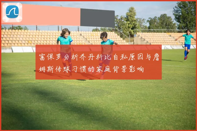 富保罗分析乔丹科比自私原因与詹姆斯传球习惯的家庭背景影响