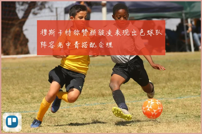 穆斯卡特称赞颜骏凌表现出色球队阵容老中青搭配合理