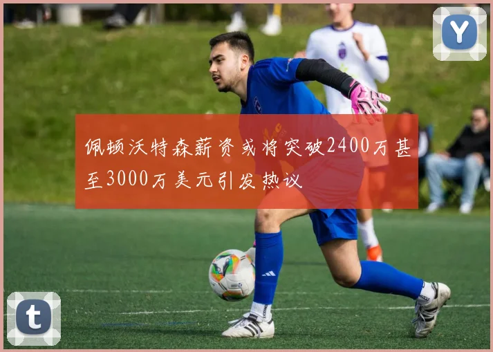 佩顿沃特森薪资或将突破2400万甚至3000万美元引发热议