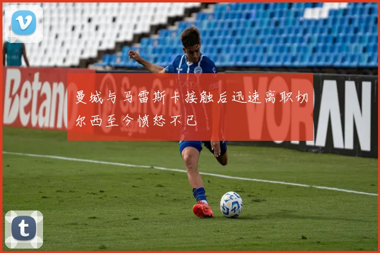 曼城与马雷斯卡接触后迅速离职切尔西至今愤怒不已
