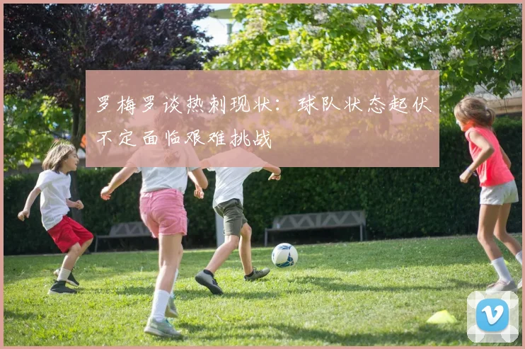 罗梅罗谈热刺现状：球队状态起伏不定面临艰难挑战